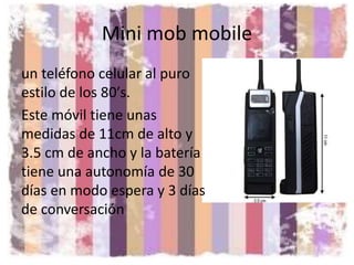 Mini mob mobile
un teléfono celular al puro
estilo de los 80′s.
Este móvil tiene unas
medidas de 11cm de alto y
3.5 cm de ancho y la batería
tiene una autonomía de 30
días en modo espera y 3 días
de conversación
 