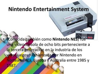 Nintendo Entertainment System
• (Conocida también como Nintendo NES) fue
una videoconsola de ocho bits perteneciente a
la tercera generación en la industria de los
videojuegos. Fue lanzada por Nintendo en
Norteamérica, Europa y Australia entre 1985 y
1987.
 