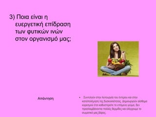 3) Ποια είναι η
  ευεργετική επίδραση
  των φυτικών ινών
  στον οργανισμό μας;




         Απάντηση       •    Συντελούν στην λειτουργία του έντερου και στην
                            καταπολέμηση της δυσκοιλιότητας. Δημιουργούν αίσθημα
                            κορεσμού έτσι καθυστερείτε το επόμενο γεύμα, δεν
                            προσλαμβάνονται πολλές θερμίδες και ελέγχουμε το
                            σωματικό μας βάρος.
 