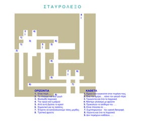ΣΤΑΥΡΟΛΕΞΟ
                                                                 8
                                                                 )




          2        4)
          )
     1)
              3)                         6)
     1)                     5       3)
                            )
2)



                                    4)



                                                   7        9)
                                                   )
                                    5)


              6)                                       7)

                    ΟΡΙΖΟΝΤΙΑ                                          ΚΑΘΕΤΑ
                    1.   Είναι πηγή …      8)                        1. Έχουν ένα κουκούτσι στον πυρήνα τους
                    2.   Το πίνουμε και σαν χυμό                     2. Ένα την ημέρα … κάνει τον γιατρό πέρα
                    3.   Φυλλώδη λαχανικά                            3. Τρώγονται και έτσι τα λαχανικά
                    4.   Την τρώει και η μαϊμού                      4. Νόστιμο γλύκισμα με φρούτα
                    5.   Από αυτό βγαίνει το κρασί                   5. Προκαλούν το αίσθημα του ….
                    6.   Σημαντικό για τις σαλάτες                   6. Είναι πλούσια σε ….
                    7.   Έπρεπε να καταναλώνουμε τόσες μερίδες       7. Συμπληρώνουν την υγιεινή διατροφή
                    8.   Τροπικό φρούτο                              8. Λέγοντα και έτσι τα λαχανικά
                                                                     9. Δεν περιέχουν καθόλου ….
 