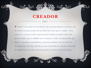 CREADOR 
 Desde el principio de la creación del mundo sabemos que Dios creo 
al hombre primero junto con el todas las cosas que lo rodean , Dios 
como ser supremo se dio cuenta que el hombre no podía estar solo 
pera el medio que lo rodeaba se vio necesario crear una personita que 
seria su ayuda su compañera y que era necesario que la tierra se 
multiplicase . Es aquí donde en una noche este ser supremo hace caer 
al hombre en un sueño profundo y de su costilla hace a la mujer. 
 