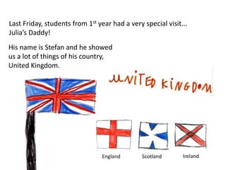Last Friday, students from 1st year had a very special visit...
Julia’s Daddy!
His name is Stefan and he showed
us a lot of things of his country,
United Kingdom.
England Scotland Ireland
 