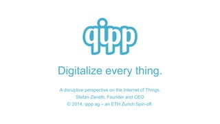 Digitalize every thing. 
A disruptive perspective on the Internet of Things. 
Stefan Zanetti, Founder and CEO 
© 2014, qipp ag – an ETH Zurich Spin-off. 
 