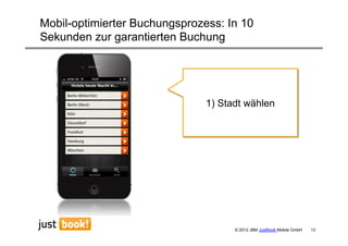 Mobil-optimierter Buchungsprozess: In 10
Sekunden zur garantierten Buchung




                               1) Stadt wählen




                                     © 2012 JBM JustBook Mobile GmbH   13
 