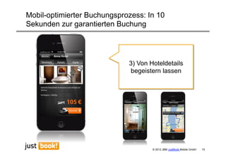 Mobil-optimierter Buchungsprozess: In 10
Sekunden zur garantierten Buchung




                             3) Von Hoteldetails
                             begeistern lassen




                                     © 2012 JBM JustBook Mobile GmbH   15
 