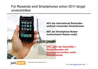 Für Reisende sind Smartphones schon 2011 längst
unverzichtbar


                                                40% der international Reisenden
                                                weltweit verwenden Smartphones

                                                40% der Smartphone-Nutzer
                                                recherchieren Reisen mobil




                                                34% / 26% der Geschäfts- /
                                                Privatreisenden mit
                                                Smartphone buchen mobil
                                                Reiseprodukte

          Quelle: World Travel Trends Report 2011

                                                                 © 2012 JBM JustBook Mobile GmbH   5
 