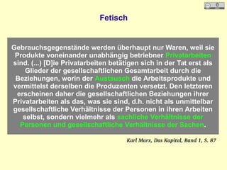 Fetisch
Gebrauchsgegenstände werden überhaupt nur Waren, weil sie
Produkte voneinander unabhängig betriebner Privatarbeiten
sind. (...) [D]ie Privatarbeiten betätigen sich in der Tat erst als
Glieder der gesellschaftlichen Gesamtarbeit durch die
Beziehungen, worin der Austausch die Arbeitsprodukte und
vermittelst derselben die Produzenten versetzt. Den letzteren
erscheinen daher die gesellschaftlichen Beziehungen ihrer
Privatarbeiten als das, was sie sind, d.h. nicht als unmittelbar
gesellschaftliche Verhältnisse der Personen in ihren Arbeiten
selbst, sondern vielmehr als sachliche Verhältnisse der
Personen und gesellschaftliche Verhältnisse der Sachen.
Karl Marx, Das Kapital, Band 1, S. 87
 