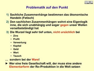 Problematik auf den Punkt
1) Sachliche Zusammenhänge bestimmen das ökonomische
Handeln (Fetisch)
2) Den sachlichen Zusammenhängen wohnt eine Eigenlogik
inne, die sich unabhängig und sogar gegen unser Wollen
verselbstständigt hat
3) Die Wurzel liegt sehr tief unten, nicht ursächlich bei
● Zins
● Profit
● Verwertung
● Kapital
● Geld
● Wert
● Tausch
… sondern bei der Ware!
► Wer eine freie Gesellschaft will, der muss eine andere
Elementarform der Re-/Produktion in die Welt setzen
 