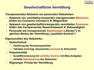 Gesellschaftliche Vermittlung
Transpersonales Netzwerk von personalen Netzwerken:
● Netzwerk von unmittelbar-kooperativ interagierenden Menschen
bilden ein Commons (»Knoten«) ► Möglichkeit
● Netzwerk von gesellschaftlich-kooperativ vermittelten Commons
bilden das transpersonale Gesamtnetzwerk ► Notwendigkeit
● Personale wie transpersonale Beziehungen („Kanten“) im
gleichen Modus der Vermittlung („qualitativ-konkret“)
Eigenschaften des Netzwerks:
● Skalenfreiheit
● Verteilung der Vernetzungsdichte
● Teilnetze sind bzgl. Gesamtnetz isomorph ► Robustheit
● Polyzentrizität
● Ausdifferenzierung mit verteilten Zentren mit Meta-Aufgaben
● Verteilte Selbstplanung des Netzwerks
● Stigmergie: Prinzip der Vermittlung
 