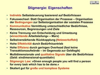 Stigmergie: Eigenschaften
● Indirekte Selbststeuerung basierend auf Bedürfnissen
● Fokuswechsel: Statt Organisation der Prozesse – Organisation
der Bedingungen zur Selbstorganisation der sozialen Prozesse
● Kommunikative Vermittlung unterschiedlicher Bedürfnisse,
Ressourcen, Begrenzungen und Ziele
● Keine Trennung von Entscheidung und Umsetzung
(»knechtende Arbeitsteilung« – Marx)
● Selbstverstärkende Rückkopplung (Netzwerkeffekt)
● Hohe Effektivität durch Bedürfnisantrieb
● Hohe Effizienz durch geringen Overhead (fast keine
Transaktionsaufwände – im Gegensatz zur Geldlogik)
● Multidimensionale und qualitative Signale über die Bedürfnisse
(Geld: eindimensional-quantitativ)
● Stigmergic Law: »Given enough people you will find a person
for every task which has to be done.«
● Skaliert gut für große und komplexe Systeme
 