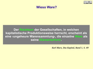 Wieso Ware?
Der Reichtum der Gesellschaften, in welchen
kapitalistische Produktionsweise herrscht, erscheint als
eine ›ungeheure Warensammlung‹, die einzelne Ware als
seine Elementarform.
Karl Marx, Das Kapital, Band 1, S. 49
 