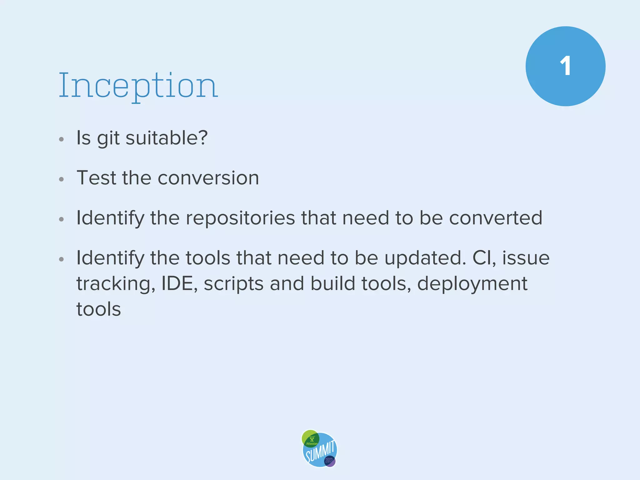 Inception
• Is git suitable?
• Test the conversion
• Identify the repositories that need to be converted
• Identify the tools that need to be updated. CI, issue
tracking, IDE, scripts and build tools, deployment
tools

1

 
