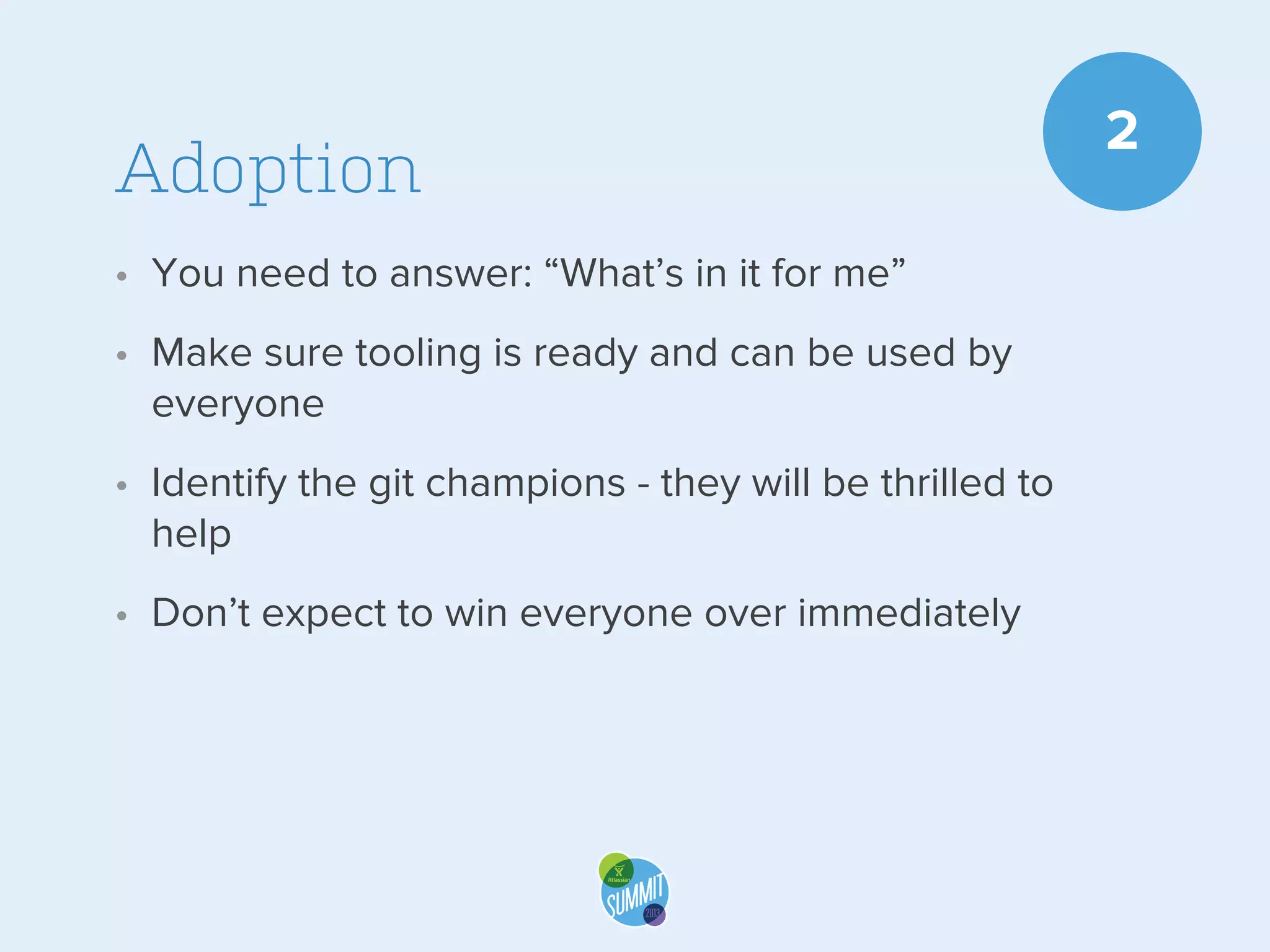 Adoption
• You need to answer: “What’s in it for me”
• Make sure tooling is ready and can be used by
everyone
• Identify the git champions - they will be thrilled to
help
• Don’t expect to win everyone over immediately

2

 