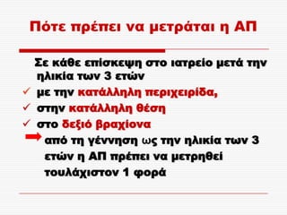 Πότε πρέπει να μετράται η ΑΠ

  ΢ε κάθε επίσκεψη στο ιατρείο μετά την
  ηλικία των 3 ετών
 με την κατάλληλη περιχειρίδα,
 στην κατάλληλη θέση
 στο δεξιό βραχίονα
   από τη γέννηση ως την ηλικία των 3
   ετών η ΑΠ πρέπει να μετρηθεί
   τουλάχιστον 1 φορά
 