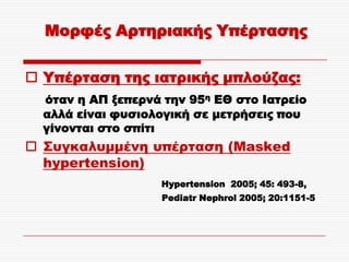 Μορφές Αρτηριακής Τπέρτασης

 Τπέρταση της ιατρικής μπλούζας:
  όταν η ΑΠ ξεπερνά την 95η ΕΘ στο Ιατρείο
  αλλά είναι φυσιολογική σε μετρήσεις που
  γίνονται στο σπίτι
 ΢υγκαλυμμένη υπέρταση (Masked
  hypertension)
                   Hypertension 2005; 45: 493-8,
                    Pediatr Nephrol 2005; 20:1151-5
 