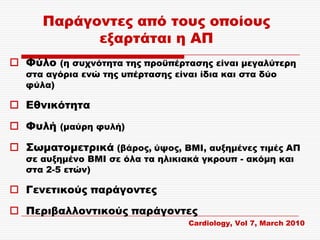 Παράγοντες από τους οποίους
            εξαρτάται η ΑΠ
 Υύλο (η συχνότητα της προϋπέρτασης είναι μεγαλύτερη
   στα αγόρια ενώ της υπέρτασης είναι ίδια και στα δύο
   φύλα)

 Εθνικότητα
 Υυλή (μαύρη φυλή)
 ΢ωματομετρικά (βάρος, ύψος, ΒΜΙ, αυξημένες τιμές ΑΠ
   σε αυξημένο ΒΜΙ σε όλα τα ηλικιακά γκρουπ - ακόμη και
   στα 2-5 ετών)

 Γενετικούς παράγοντες
 Περιβαλλοντικούς παράγοντες
                                    Cardiology, Vol 7, March 2010
 