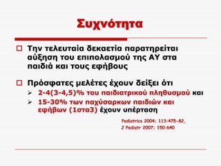 ΢υχνότητα

 Τελ ηειεπηαία δεθαεηία παξαηεξείηαη
  αύμεζε ηνπ επηπνιαζκνύ ηεο ΑΥ ζηα
  παηδηά θαη ηνπο εθήβνπο

 Πξόζθαηεο κειέηεο έρνπλ δείμεη όηη
   2-4(3-4,5)% ηνπ παηδηαηξηθνύ πιεζπζκνύ θαη
   15-30% ησλ παρύζαξθσλ παηδηώλ θαη
    εθήβσλ (1ζηα3) έρνπλ ππέξηαζε
                         Pediatrics 2004; 113:475-82,
                         J Pediatr 2007; 150:640
 