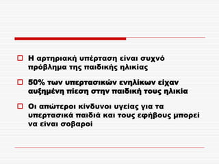  Η αρτηριακή υπέρταση είναι συχνό
  πρόβλημα της παιδικής ηλικίας

 50% των υπερτασικών ενηλίκων είχαν
  αυξημένη πίεση στην παιδική τους ηλικία

 Οι απώτεροι κίνδυνοι υγείας για τα
  υπερτασικά παιδιά και τους εφήβους μπορεί
  να είναι σοβαροί
 