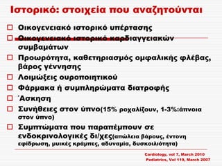 Ιστορικό: στοιχεία που αναζητούνται
 Οικογενειακό ιστορικό υπέρτασης
 Οικογενειακό ιστορικό καρδιαγγειακών
  συμβαμάτων
 Προωρότητα, καθετηριασμός ομφαλικής φλέβας,
  βάρος γέννησης
 Λοιμώξεις ουροποιητικού
 Υάρμακα ή συμπληρώματα διατροφής
 ΄Ασκηση
 ΢υνήθειες στον ύπνο(15% ροχαλίζουν, 1-3%:άπνοια
   στον ύπνο)
 ΢υμπτώματα που παραπέμπουν σε
  ενδοκρινολογικές δι/χες(απώλεια βάρους, έντονη
   εφίδρωση, μυικές κράμπες, αδυναμία, δυσκοιλιότητα)
                                          Cardiology, vol 7, March 2010
                                          Pediatrics, Vol 119, March 2007
 