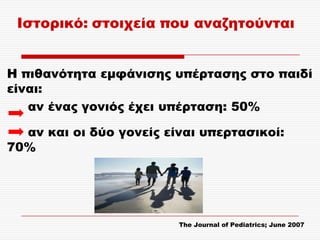 Ιστορικό: στοιχεία που αναζητούνται


Η πιθανότητα εμφάνισης υπέρτασης στο παιδί
είναι:
   αν ένας γονιός έχει υπέρταση: 50%

  αν και οι δύο γονείς είναι υπερτασικοί:
70%




                         The Journal of Pediatrics; June 2007
 