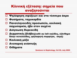 Κλινική εξέταση: σημεία που
           αναζητούνται
 Ψηλάφηση σφύξεων και στα τέσσερα άκρα
 Υυσήματα, ταχυκαρδία
 Πανσεληνοειδές προσωπείο, κοιλιακή
  παχυσαρκία, ήβο στον αυχένα
 Διόγκωση θυρεοειδή
 Δερματικές βλάβες(café au lait κηλίδες, εξάνθημα
   δίκην πεταλούδας, ψηλαφητή πορφύρα, ακμή)
 Κοιλιακή μάζα
 Ανεπαρκή ανάπτυξη
 Οιδήματα
                       Seminars in Nephrology, Vol 29, July 2009
 