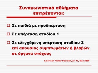 ΢υναγωνιστικά αθλήματα
          επιτρέπονται:

 ΢ε παιδιά με προϋπέρταση

 ΢ε υπέρταση σταδίου 1

 ΢ε ελεγχόμενη υπέρταση σταδίου 2
  επί απουσίας συμπτωμάτων ή βλαβών
  σε όργανα στόχους
                American Family Phsician,Vol 73, May 2006
 