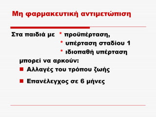 Μη φαρμακευτική αντιμετώπιση

΢τα παιδιά με * προϋπέρταση,
              * υπέρταση σταδίου 1
              * ιδιοπαθή υπέρταση
  μπορεί να αρκούν:
   Αλλαγές του τρόπου ζωής
   Επανέλεγχος σε 6 μήνες
 