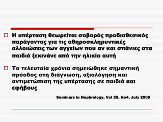 Η υπέρταση θεωρείται σοβαρός προδιαθεσικός
  παράγοντας για τις αθηροσκληρυντικές
  αλλοιώσεις των αγγείων που αν και σπάνιες στα
  παιδιά ξεκινάνε από την ηλικία αυτή

 Σα τελευταία χρόνια σημειώθηκε σημαντική
  πρόοδος στη διάγνωση, αξιολόγηση και
  αντιμετώπιση της υπέρτασης σε παιδιά και
  εφήβους
                Seminars in Nephrology, Vol 29, No4, July 2009
 