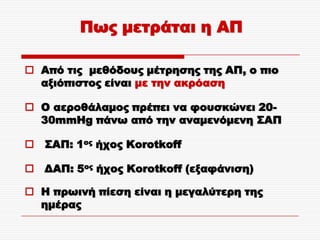 Πως μετράται η ΑΠ

 Από τις μεθόδους μέτρησης της ΑΠ, ο πιο
  αξιόπιστος είναι με την ακρόαση

 O αεροθάλαμος πρέπει να φουσκώνει 20-
  30mmHg πάνω από την αναμενόμενη ΢ΑΠ

 ΢ΑΠ: 1ος ήχος Korotkoff

 ΔΑΠ: 5ος ήχος Korotkoff (εξαφάνιση)

 Η πρωινή πίεση είναι η μεγαλύτερη της
  ημέρας
 