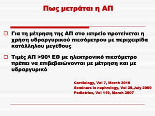 Πως μετράται η ΑΠ


 Για τη μέτρηση της ΑΠ στο ιατρείο προτείνεται η
  χρήση υδραργυρικού πιεσόμετρου με περιχειρίδα
  κατάλληλου μεγέθους

 Tιμές ΑΠ >90η ΕΘ με ηλεκτρονικό πιεσόμετρο
  πρέπει να επιβεβαιώνονται με μέτρηση και με
  υδραργυρικό

                       Cardiology, Vol 7, March 2010
                       Seminars in nephrology, Vol 29,July 2009
                       Pediatrics, Vol 119, March 2007
 