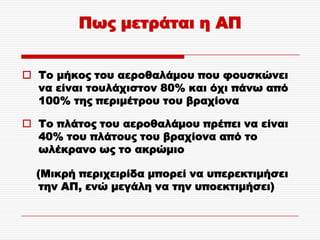 Πως μετράται η ΑΠ


 Σο μήκος του αεροθαλάμου που φουσκώνει
  να είναι τουλάχιστον 80% και όχι πάνω από
  100% της περιμέτρου του βραχίονα

 Σο πλάτος του αεροθαλάμου πρέπει να είναι
  40% του πλάτους του βραχίονα από το
  ωλέκρανο ως το ακρώμιο

  (Μικρή περιχειρίδα μπορεί να υπερεκτιμήσει
   την ΑΠ, ενώ μεγάλη να την υποεκτιμήσει)
 