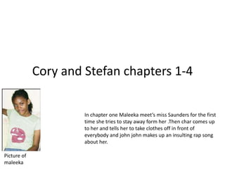 Cory and Stefan chapters 1-4 In chapter one Maleeka meet’s miss Saunders for the first time she tries to stay away form her .Then char comes up to her and tells her to take clothes off in front of everybody and john john makes up an insulting rap song about her. Picture of maleeka 