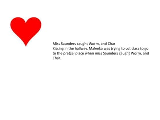 Miss Saunders caught Worm, and Char Kissing in the hallway. Maleeka was trying to cut class to go to the pretzel place when miss Saunders caught Worm, and Char.