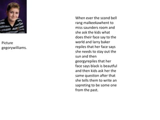 When ever the scond bell rang malkeekawhent to miss saunders room and she ask the kids what does their face say to the world and larry baker repiles that her face says she needs to stay out the sun and then georgyrepiles that her face says black is beautful and then kids ask her the same question after that she tells them to write an sapreting to be some one from the past.Picture gegorywilliams.