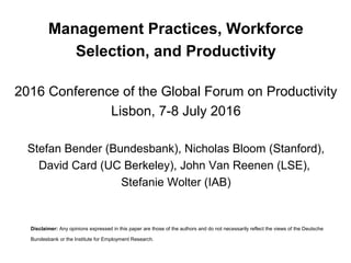 Management Practices, Workforce
Selection, and Productivity
2016 Conference of the Global Forum on Productivity
Lisbon, 7-8 July 2016
Stefan Bender (Bundesbank), Nicholas Bloom (Stanford),
David Card (UC Berkeley), John Van Reenen (LSE),
Stefanie Wolter (IAB)
Disclaimer: Any opinions expressed in this paper are those of the authors and do not necessarily reflect the views
of the Deutsche Bundesbank or the Institute for Employment Research.
 