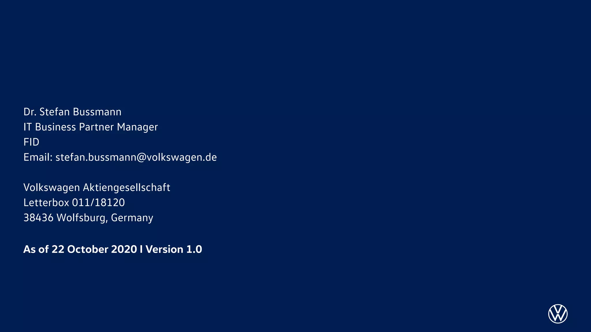 Dr. Stefan Bussmann
IT Business Partner Manager
FID
Email: stefan.bussmann@volkswagen.de
Volkswagen Aktiengesellschaft
Letterbox 011/18120
38436 Wolfsburg, Germany
As of 22 October 2020 I Version 1.0
 