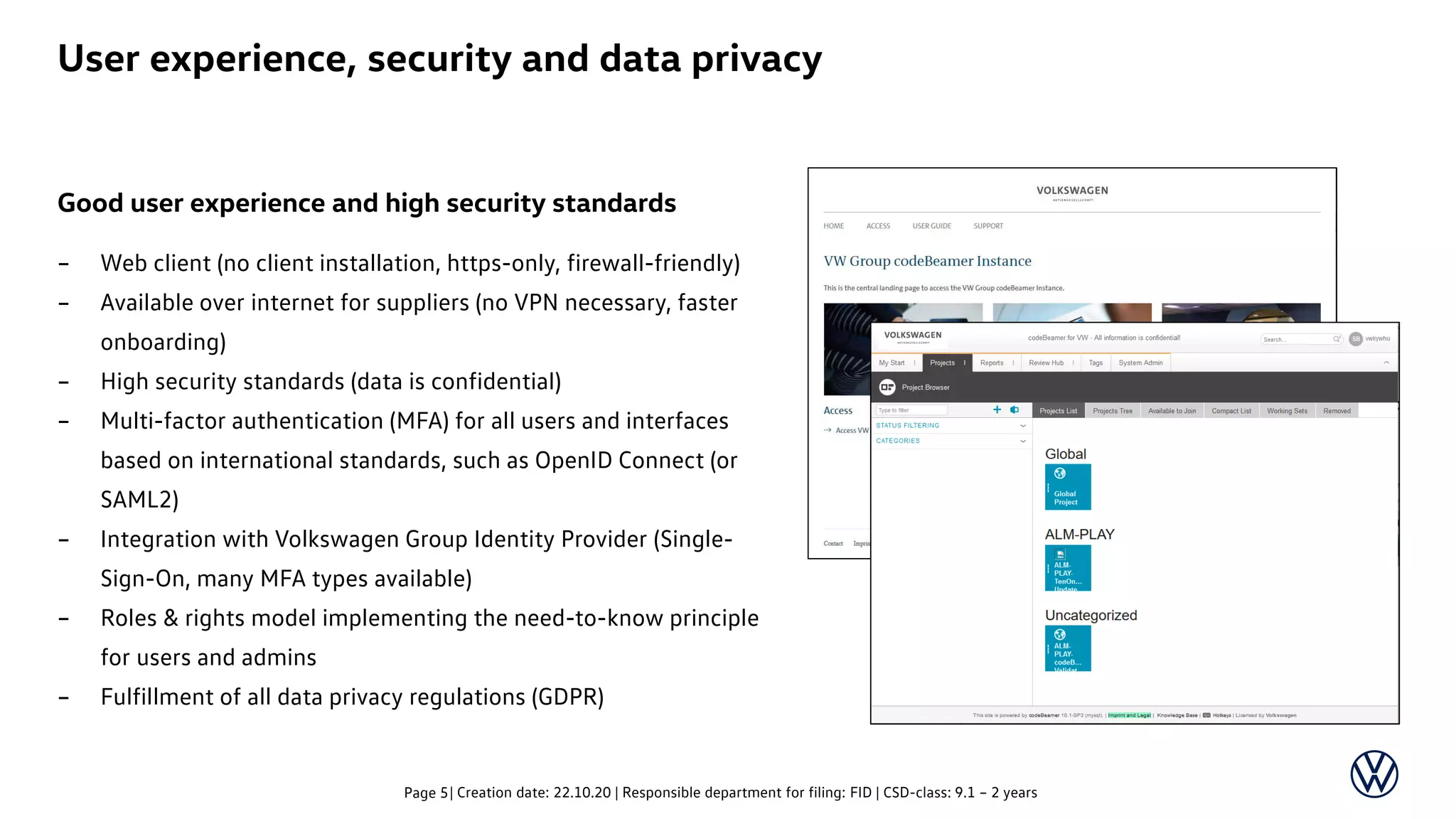 Good user experience and high security standards
– Web client (no client installation, https-only, firewall-friendly)
– Available over internet for suppliers (no VPN necessary, faster
onboarding)
– High security standards (data is confidential)
– Multi-factor authentication (MFA) for all users and interfaces
based on international standards, such as OpenID Connect (or
SAML2)
– Integration with Volkswagen Group Identity Provider (Single-
Sign-On, many MFA types available)
– Roles & rights model implementing the need-to-know principle
for users and admins
– Fulfillment of all data privacy regulations (GDPR)
| Creation date: 22.10.20 | Responsible department for filing: FID | CSD-class: 9.1 – 2 yearsPage 5
User experience, security and data privacy
 
