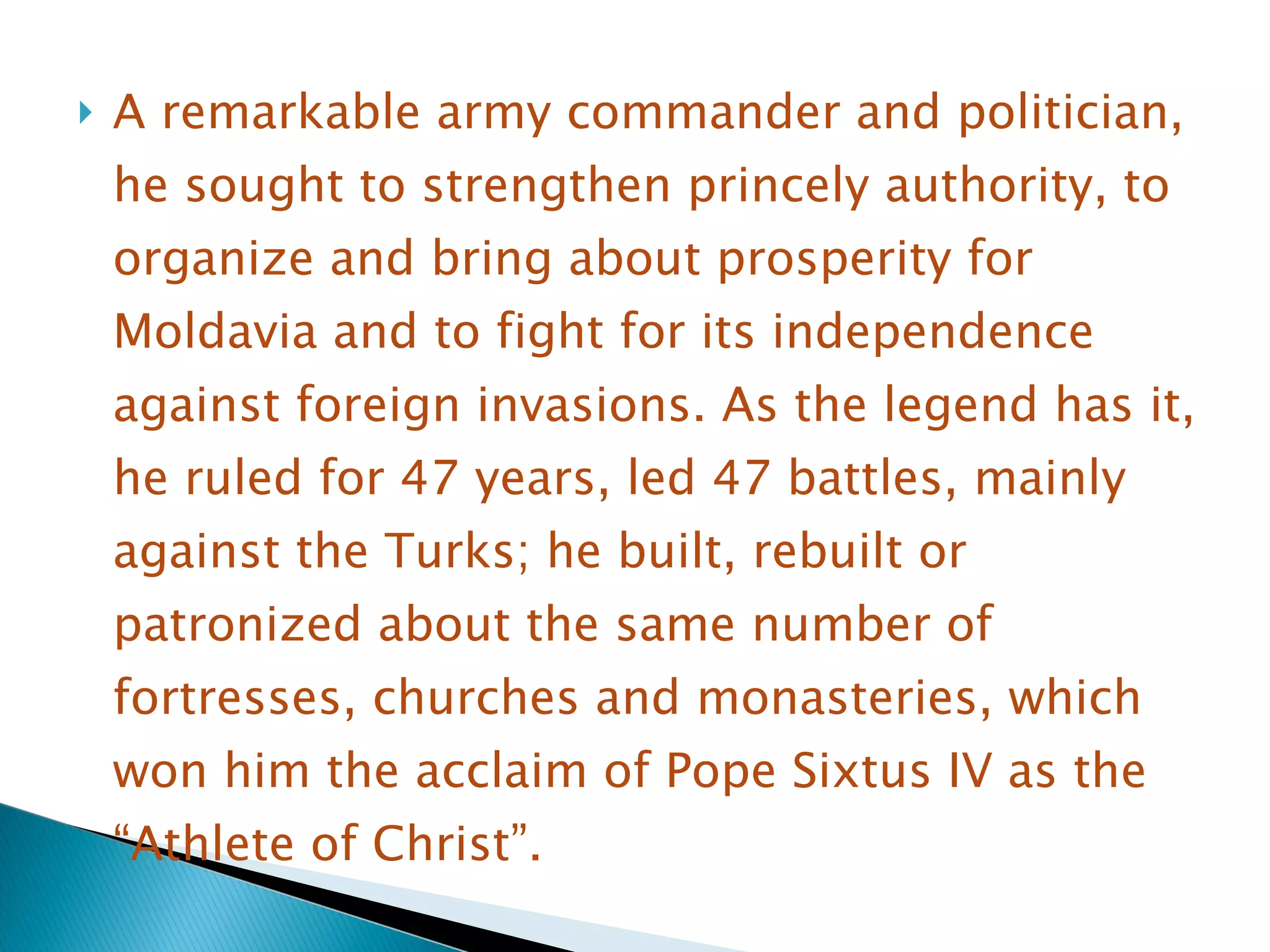 A remarkable army commander and politician, he sought to strengthen princely authority, to organize and bring about prosperity for Moldavia and to fight for its independence against foreign invasions. As the legend has it, he ruled for 47 years, led 47 battles, mainly against the Turks; he built, rebuilt or patronized about the same number of fortresses, churches and monasteries, which won him the acclaim of Pope Sixtus IV as the “Athlete of Christ” . 