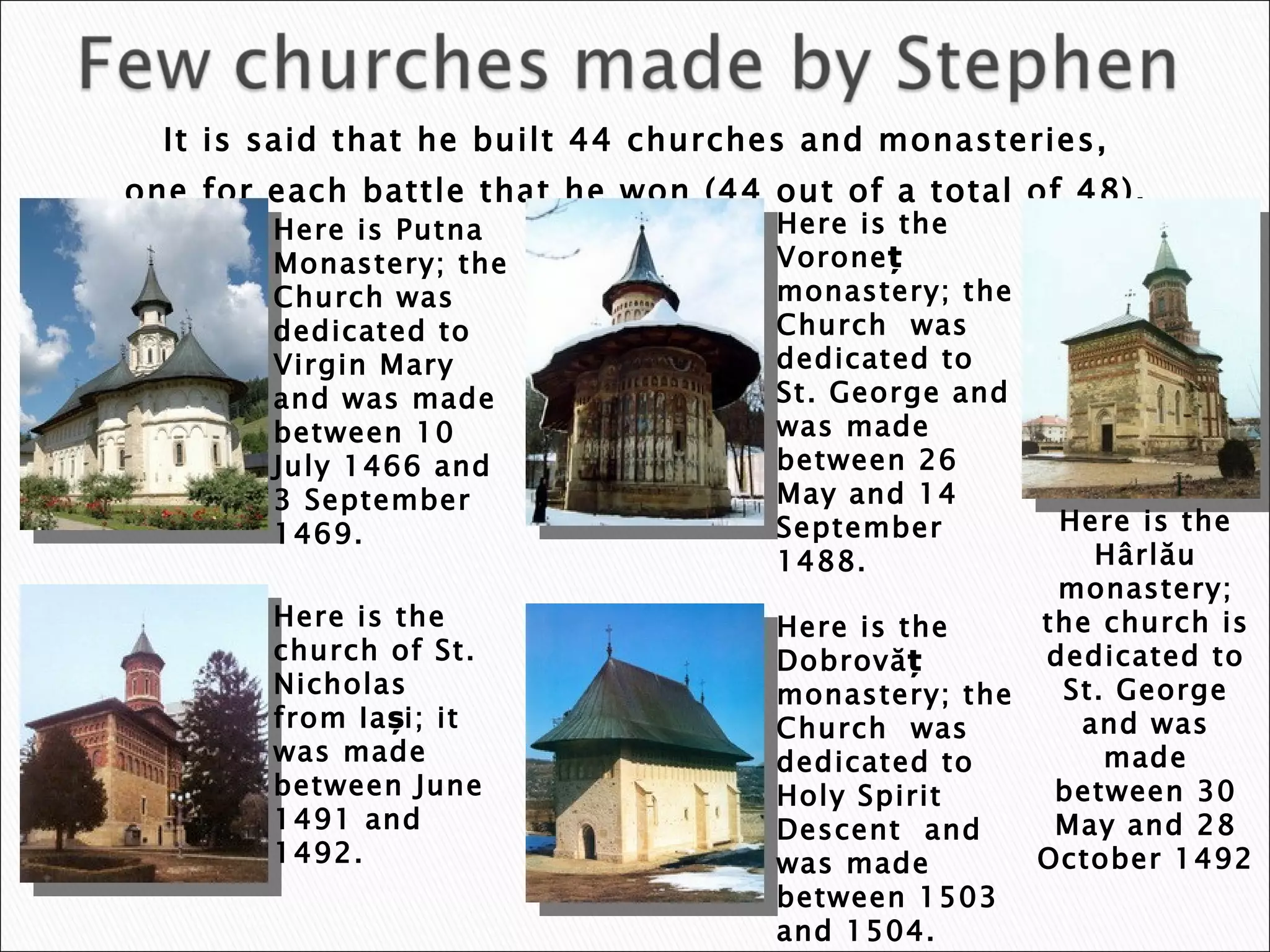 It is said that he built 44 churches and monasteries,  one for each battle that he won (44 out of a total of 48).  Here is Putna Monastery ;  the Church  was  dedicated to Virgin Mary  and was made between  10 July 1466  and  3 September 1469 . Here is the Voroneț  monastery ; the  Church  was dedicated t o St. George  and was made between  26 May  and  14 September 1488 . Here is  the church of St. Nicholas from Iași; it was made between June 1491 and 1492. Here is the Dobrovăț monastery; the  Church  was dedicated to  Holy Spirit Descent  and was made between  1503  and  1504 . Here is the Hârlău monastery; the church is dedicated to  St. George  and was made between  30 May  and  28 October 1492 