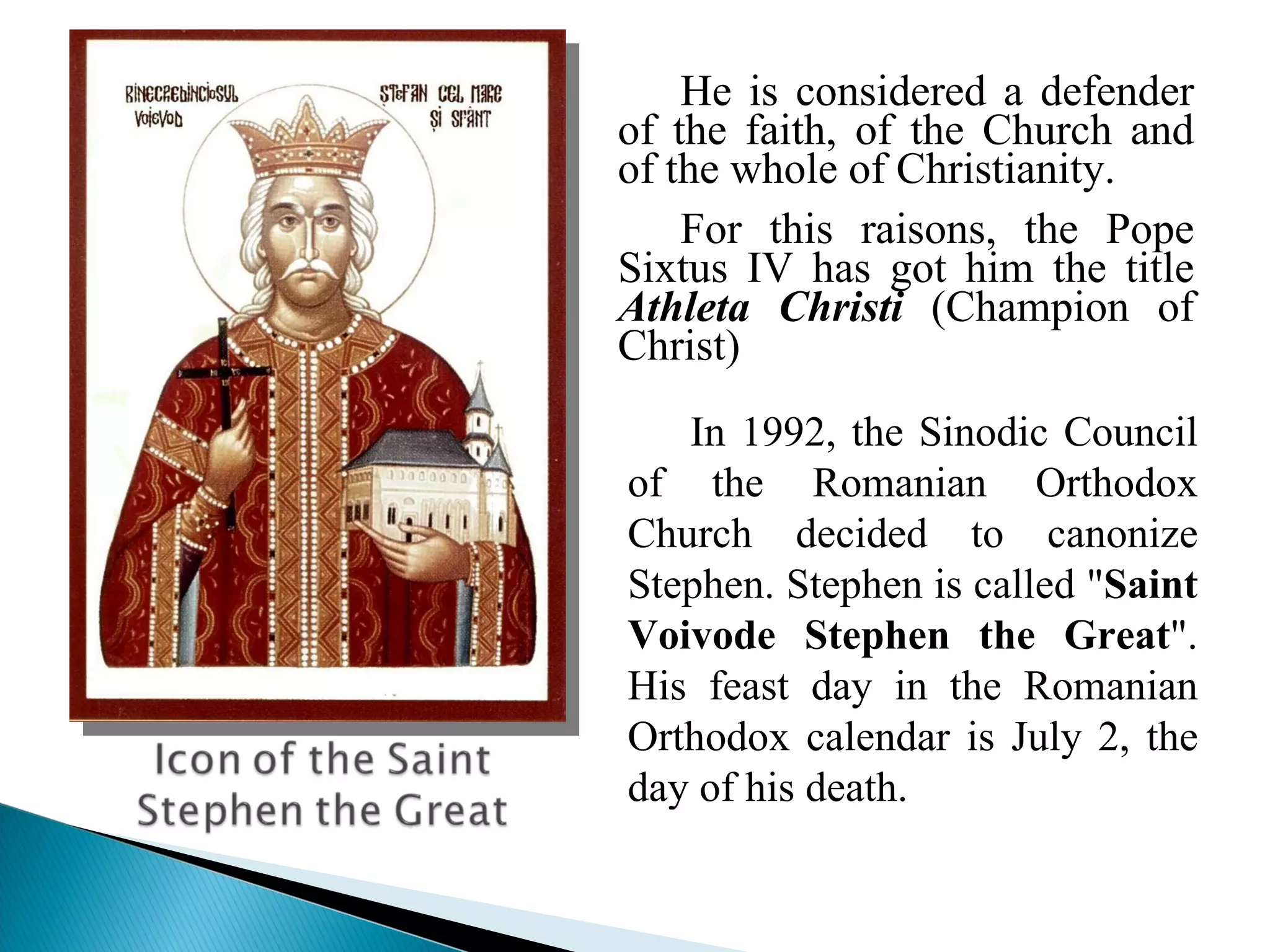 He is considered a defender of the faith, of the Church and of the whole of Christianity. For this raisons, the Pope Sixtus IV has got him the title  Athleta Christi  (Champion of Christ) In 1992, the Sinodic Council of the Romanian Orthodox Church decided to canonize Stephen. Stephen is called " Saint Voivode Stephen the Great ". His feast day in the Romanian Orthodox calendar is July 2, the day of his death. 