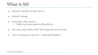 ● Amazon’s Simple Storage Service.
● Infinite* storage.
● Looks like a file system*:
○ URIs: my.bucket/path/to/files/file.txt
● Can read, write, delete, BUT NOT append (or overwrite).
● Lots of companies rely on it -- famously Dropbox.
What is S3?
* For all intents and purposes
 