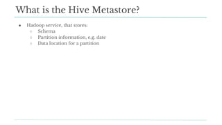 ● Hadoop service, that stores:
○ Schema
○ Partition information, e.g. date
○ Data location for a partition
What is the Hive Metastore?
 