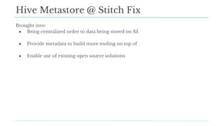 Hive Metastore @ Stitch Fix
Brought into:
● Bring centralized order to data being stored on S3
● Provide metadata to build more tooling on top of
● Enable use of existing open source solutions
 