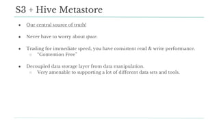 ● Our central source of truth!
● Never have to worry about space.
● Trading for immediate speed, you have consistent read & write performance.
○ “Contention Free”
● Decoupled data storage layer from data manipulation.
○ Very amenable to supporting a lot of different data sets and tools.
S3 + Hive Metastore
 