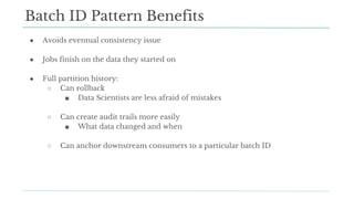 ● Avoids eventual consistency issue
● Jobs finish on the data they started on
● Full partition history:
○ Can rollback
■ Data Scientists are less afraid of mistakes
○ Can create audit trails more easily
■ What data changed and when
○ Can anchor downstream consumers to a particular batch ID
Batch ID Pattern Benefits
 