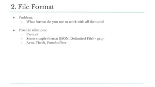 ● Problem:
○ What format do you use to work with all the tools?
● Possible solutions:
○ Parquet
○ Some simple format {JSON, Delimited File} + gzip
○ Avro, Thrift, Protobuffers
2. File Format
 
