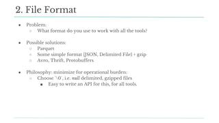 ● Problem:
○ What format do you use to work with all the tools?
● Possible solutions:
○ Parquet
○ Some simple format {JSON, Delimited File} + gzip
○ Avro, Thrift, Protobuffers
● Philosophy: minimize for operational burden:
○ Choose `0`, i.e. null delimited, gzipped files
■ Easy to write an API for this, for all tools.
2. File Format
 