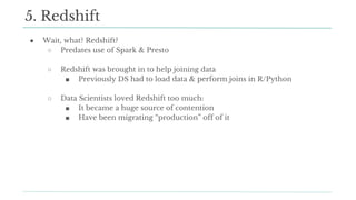 ● Wait, what? Redshift?
○ Predates use of Spark & Presto
○ Redshift was brought in to help joining data
■ Previously DS had to load data & perform joins in R/Python
○ Data Scientists loved Redshift too much:
■ It became a huge source of contention
■ Have been migrating “production” off of it
5. Redshift
 