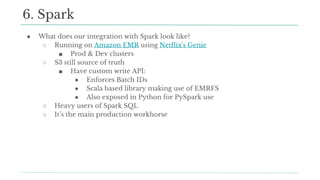● What does our integration with Spark look like?
○ Running on Amazon EMR using Netflix's Genie
■ Prod & Dev clusters
○ S3 still source of truth
■ Have custom write API:
● Enforces Batch IDs
● Scala based library making use of EMRFS
● Also exposed in Python for PySpark use
○ Heavy users of Spark SQL
○ It’s the main production workhorse
6. Spark
 