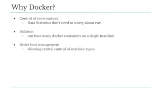 ● Control of environment
○ Data Scientists don’t need to worry about env.
● Isolation
○ can host many docker containers on a single machine.
● Better host management
○ allowing central control of machine types.
Why Docker?
 